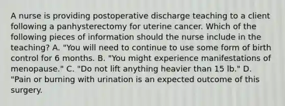 A nurse is providing postoperative discharge teaching to a client following a panhysterectomy for uterine cancer. Which of the following pieces of information should the nurse include in the teaching? A. "You will need to continue to use some form of birth control for 6 months. B. "You might experience manifestations of menopause." C. "Do not lift anything heavier than 15 lb." D. "Pain or burning with urination is an expected outcome of this surgery.