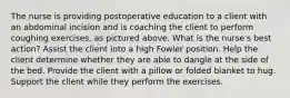 The nurse is providing postoperative education to a client with an abdominal incision and is coaching the client to perform coughing exercises, as pictured above. What is the nurse's best action? Assist the client into a high Fowler position. Help the client determine whether they are able to dangle at the side of the bed. Provide the client with a pillow or folded blanket to hug. Support the client while they perform the exercises.