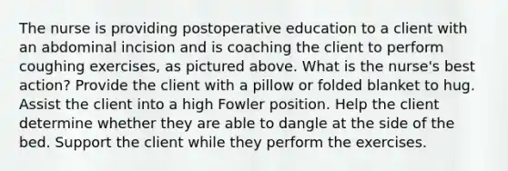 The nurse is providing postoperative education to a client with an abdominal incision and is coaching the client to perform coughing exercises, as pictured above. What is the nurse's best action? Provide the client with a pillow or folded blanket to hug. Assist the client into a high Fowler position. Help the client determine whether they are able to dangle at the side of the bed. Support the client while they perform the exercises.