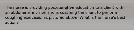 The nurse is providing postoperative education to a client with an abdominal incision and is coaching the client to perform coughing exercises, as pictured above. What is the nurse's best action?