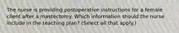 The nurse is providing postoperative instructions for a female client after a mastectomy. Which information should the nurse include in the teaching plan? (Select all that apply.)