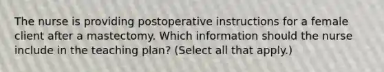 The nurse is providing postoperative instructions for a female client after a mastectomy. Which information should the nurse include in the teaching plan? (Select all that apply.)