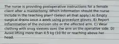 The nurse is providing postoperative instructions for a female client after a mastectomy. Which information should the nurse include in the teaching plan? (Select all that apply.) A) Empty surgical drains once a week using procedure gloves. B) Report inflammation of the incision site or the affected arm. C) Wear clothing with snug sleeves over the arm on the operative side. D) Avoid lifting more than 4.5 kg (10 lb) or reaching above her head.