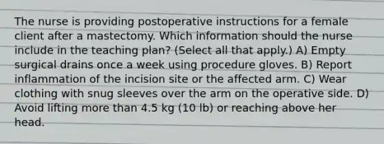 The nurse is providing postoperative instructions for a female client after a mastectomy. Which information should the nurse include in the teaching plan? (Select all that apply.) A) Empty surgical drains once a week using procedure gloves. B) Report inflammation of the incision site or the affected arm. C) Wear clothing with snug sleeves over the arm on the operative side. D) Avoid lifting more than 4.5 kg (10 lb) or reaching above her head.