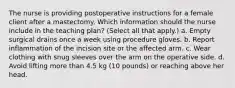 The nurse is providing postoperative instructions for a female client after a mastectomy. Which information should the nurse include in the teaching plan? (Select all that apply.) a. Empty surgical drains once a week using procedure gloves. b. Report inflammation of the incision site or the affected arm. c. Wear clothing with snug sleeves over the arm on the operative side. d. Avoid lifting more than 4.5 kg (10 pounds) or reaching above her head.