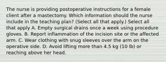 The nurse is providing postoperative instructions for a female client after a mastectomy. Which information should the nurse include in the teaching plan? (Select all that apply.) Select all that apply A. Empty surgical drains once a week using procedure gloves. B. Report inflammation of the incision site or the affected arm. C. Wear clothing with snug sleeves over the arm on the operative side. D. Avoid lifting more than 4.5 kg (10 lb) or reaching above her head.