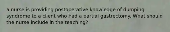 a nurse is providing postoperative knowledge of dumping syndrome to a client who had a partial gastrectomy. What should the nurse include in the teaching?