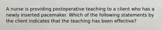 A nurse is providing postoperative teaching to a client who has a newly inserted pacemaker. Which of the following statements by the client indicates that the teaching has been effective?