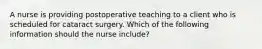 A nurse is providing postoperative teaching to a client who is scheduled for cataract surgery. Which of the following information should the nurse include?