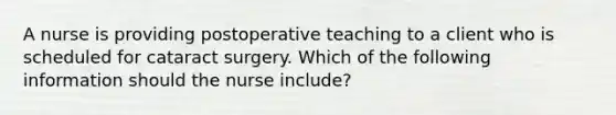 A nurse is providing postoperative teaching to a client who is scheduled for cataract surgery. Which of the following information should the nurse include?