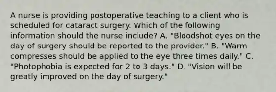 A nurse is providing postoperative teaching to a client who is scheduled for cataract surgery. Which of the following information should the nurse include? A. "Bloodshot eyes on the day of surgery should be reported to the provider." B. "Warm compresses should be applied to the eye three times daily." C. "Photophobia is expected for 2 to 3 days." D. "Vision will be greatly improved on the day of surgery."