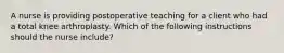 A nurse is providing postoperative teaching for a client who had a total knee arthroplasty. Which of the following instructions should the nurse include?