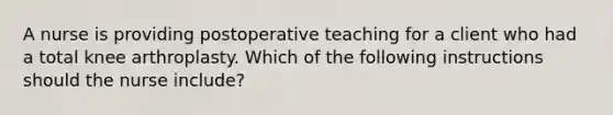 A nurse is providing postoperative teaching for a client who had a total knee arthroplasty. Which of the following instructions should the nurse include?