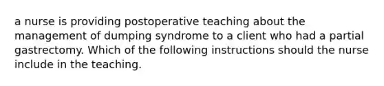 a nurse is providing postoperative teaching about the management of dumping syndrome to a client who had a partial gastrectomy. Which of the following instructions should the nurse include in the teaching.