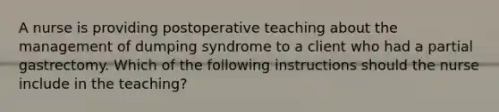 A nurse is providing postoperative teaching about the management of dumping syndrome to a client who had a partial gastrectomy. Which of the following instructions should the nurse include in the teaching?