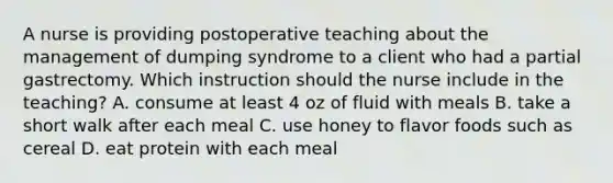 A nurse is providing postoperative teaching about the management of dumping syndrome to a client who had a partial gastrectomy. Which instruction should the nurse include in the teaching? A. consume at least 4 oz of fluid with meals B. take a short walk after each meal C. use honey to flavor foods such as cereal D. eat protein with each meal