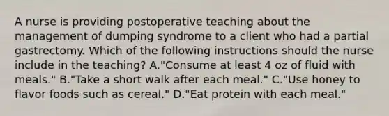 A nurse is providing postoperative teaching about the management of dumping syndrome to a client who had a partial gastrectomy. Which of the following instructions should the nurse include in the teaching? A."Consume at least 4 oz of fluid with meals." B."Take a short walk after each meal." C."Use honey to flavor foods such as cereal." D."Eat protein with each meal."