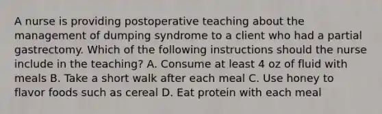 A nurse is providing postoperative teaching about the management of dumping syndrome to a client who had a partial gastrectomy. Which of the following instructions should the nurse include in the teaching? A. Consume at least 4 oz of fluid with meals B. Take a short walk after each meal C. Use honey to flavor foods such as cereal D. Eat protein with each meal