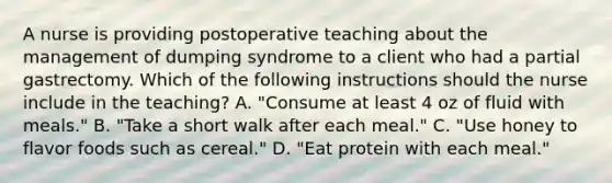 A nurse is providing postoperative teaching about the management of dumping syndrome to a client who had a partial gastrectomy. Which of the following instructions should the nurse include in the teaching? A. "Consume at least 4 oz of fluid with meals." B. "Take a short walk after each meal." C. "Use honey to flavor foods such as cereal." D. "Eat protein with each meal."