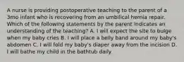 A nurse is providing postoperative teaching to the parent of a 3mo infant who is recovering from an umbilical hernia repair. Which of the following statements by the parent indicates an understanding of the teaching? A. I will expect the site to bulge when my baby cries B. I will place a belly band around my baby's abdomen C. I will fold my baby's diaper away from the incision D. I will bathe my child in the bathtub daily