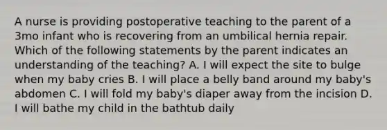 A nurse is providing postoperative teaching to the parent of a 3mo infant who is recovering from an umbilical hernia repair. Which of the following statements by the parent indicates an understanding of the teaching? A. I will expect the site to bulge when my baby cries B. I will place a belly band around my baby's abdomen C. I will fold my baby's diaper away from the incision D. I will bathe my child in the bathtub daily