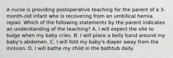 A nurse is providing postoperative teaching for the parent of a 3-month-old infant who is recovering from an umbilical hernia repair. Which of the following statements by the parent indicates an understanding of the teaching? A. I will expect the site to bulge when my baby cries. B. I will place a belly band around my baby's abdomen. C. I will fold my baby's diaper away from the incision. D. I will bathe my child in the bathtub daily.