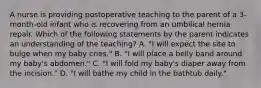 A nurse is providing postoperative teaching to the parent of a 3-month-old infant who is recovering from an umbilical hernia repair. Which of the following statements by the parent indicates an understanding of the teaching? A. "I will expect the site to bulge when my baby cries." B. "I will place a belly band around my baby's abdomen." C. "I will fold my baby's diaper away from the incision." D. "I will bathe my child in the bathtub daily."