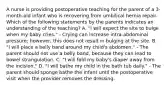 A nurse is providing postoperative teaching for the parent of a 3-month-old infant who is recovering from umbilical hernia repair. Which of the following statements by the parents indicates an understanding of the teaching? A. "I will expect the site to bulge when my baby cries." - Crying can increase intra-abdominal pressure; however, this does not result in bulging at the site. B. "I will place a belly band around my child's abdomen." - The parent should not use a belly band, because they can lead to bowel strangulation. C. "I will fold my baby's diaper away from the incision." D. "I will bathe my child in the bath tub daily." - The parent should sponge bathe the infant until the postoperative visit when the provider removes the dressing.