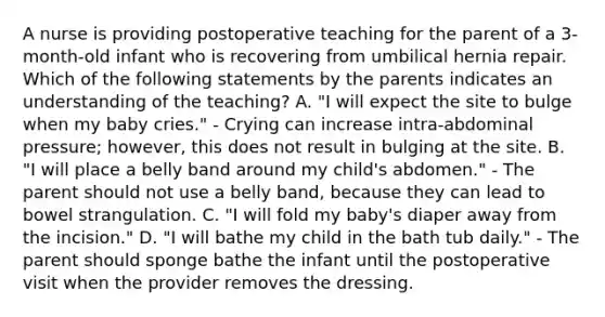 A nurse is providing postoperative teaching for the parent of a 3-month-old infant who is recovering from umbilical hernia repair. Which of the following statements by the parents indicates an understanding of the teaching? A. "I will expect the site to bulge when my baby cries." - Crying can increase intra-abdominal pressure; however, this does not result in bulging at the site. B. "I will place a belly band around my child's abdomen." - The parent should not use a belly band, because they can lead to bowel strangulation. C. "I will fold my baby's diaper away from the incision." D. "I will bathe my child in the bath tub daily." - The parent should sponge bathe the infant until the postoperative visit when the provider removes the dressing.