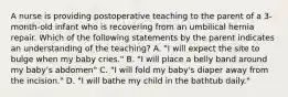 A nurse is providing postoperative teaching to the parent of a 3-month-old infant who is recovering from an umbilical hernia repair. Which of the following statements by the parent indicates an understanding of the teaching? A. "I will expect the site to bulge when my baby cries." B. "I will place a belly band around my baby's abdomen" C. "I will fold my baby's diaper away from the incision." D. "I will bathe my child in the bathtub daily."