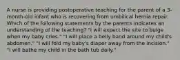 A nurse is providing postoperative teaching for the parent of a 3-month-old infant who is recovering from umbilical hernia repair. Which of the following statements by the parents indicates an understanding of the teaching? "I will expect the site to bulge when my baby cries." "I will place a belly band around my child's abdomen." "I will fold my baby's diaper away from the incision." "I will bathe my child in the bath tub daily."