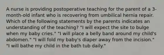 A nurse is providing postoperative teaching for the parent of a 3-month-old infant who is recovering from umbilical hernia repair. Which of the following statements by the parents indicates an understanding of the teaching? "I will expect the site to bulge when my baby cries." "I will place a belly band around my child's abdomen." "I will fold my baby's diaper away from the incision." "I will bathe my child in the bath tub daily."