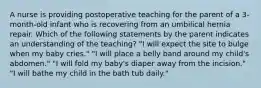 A nurse is providing postoperative teaching for the parent of a 3-month-old infant who is recovering from an umbilical hernia repair. Which of the following statements by the parent indicates an understanding of the teaching? "I will expect the site to bulge when my baby cries." "I will place a belly band around my child's abdomen." "I will fold my baby's diaper away from the incision." "I will bathe my child in the bath tub daily."