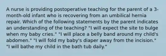 A nurse is providing postoperative teaching for the parent of a 3-month-old infant who is recovering from an umbilical hernia repair. Which of the following statements by the parent indicates an understanding of the teaching? "I will expect the site to bulge when my baby cries." "I will place a belly band around my child's abdomen." "I will fold my baby's diaper away from the incision." "I will bathe my child in the bath tub daily."