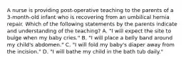 A nurse is providing post-operative teaching to the parents of a 3-month-old infant who is recovering from an umbilical hernia repair. Which of the following statements by the parents indicate and understanding of the teaching? A. "I will expect the site to bulge when my baby cries." B. "I will place a belly band around my child's abdomen." C. "I will fold my baby's diaper away from the incision." D. "I will bathe my child in the bath tub daily."