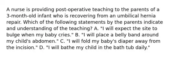 A nurse is providing post-operative teaching to the parents of a 3-month-old infant who is recovering from an umbilical hernia repair. Which of the following statements by the parents indicate and understanding of the teaching? A. "I will expect the site to bulge when my baby cries." B. "I will place a belly band around my child's abdomen." C. "I will fold my baby's diaper away from the incision." D. "I will bathe my child in the bath tub daily."