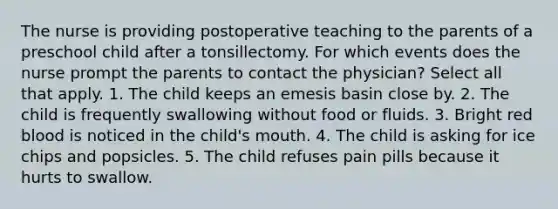 The nurse is providing postoperative teaching to the parents of a preschool child after a tonsillectomy. For which events does the nurse prompt the parents to contact the physician? Select all that apply. 1. The child keeps an emesis basin close by. 2. The child is frequently swallowing without food or fluids. 3. Bright red blood is noticed in the child's mouth. 4. The child is asking for ice chips and popsicles. 5. The child refuses pain pills because it hurts to swallow.