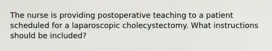 The nurse is providing postoperative teaching to a patient scheduled for a laparoscopic cholecystectomy. What instructions should be included?