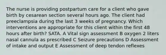 The nurse is providing postpartum care for a client who gave birth by cesarean section several hours ago. The client had preeclampsia during the last 3 weeks of pregnancy. Which interventions are appropriate for this client within the first 48 hours after birth? SATA. A Vital sign assessment B oxygen 2 liters nasal cannula as prescribed C Seizure precautions D Assessment of intake and output E Assessment of deep tendon reflexes