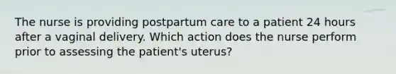 The nurse is providing postpartum care to a patient 24 hours after a vaginal delivery. Which action does the nurse perform prior to assessing the patient's uterus?