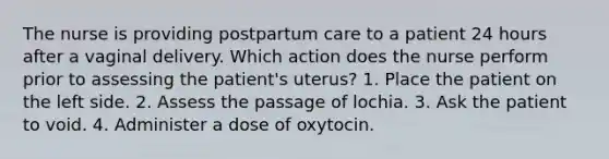 The nurse is providing postpartum care to a patient 24 hours after a vaginal delivery. Which action does the nurse perform prior to assessing the patient's uterus? 1. Place the patient on the left side. 2. Assess the passage of lochia. 3. Ask the patient to void. 4. Administer a dose of oxytocin.