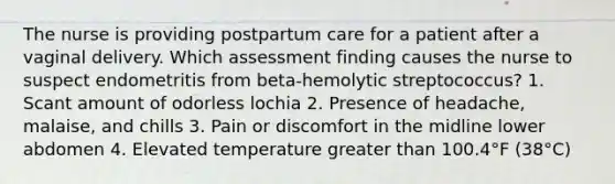 The nurse is providing postpartum care for a patient after a vaginal delivery. Which assessment finding causes the nurse to suspect endometritis from beta-hemolytic streptococcus? 1. Scant amount of odorless lochia 2. Presence of headache, malaise, and chills 3. Pain or discomfort in the midline lower abdomen 4. Elevated temperature greater than 100.4°F (38°C)