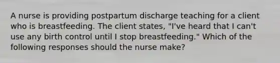 A nurse is providing postpartum discharge teaching for a client who is breastfeeding. The client states, "I've heard that I can't use any birth control until I stop breastfeeding." Which of the following responses should the nurse make?