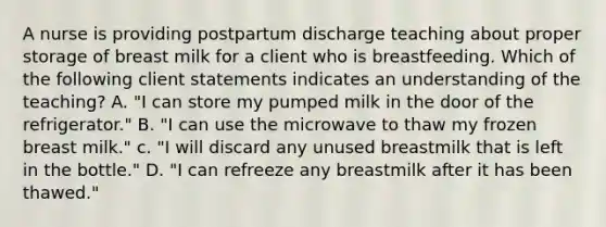 A nurse is providing postpartum discharge teaching about proper storage of breast milk for a client who is breastfeeding. Which of the following client statements indicates an understanding of the teaching? A. "I can store my pumped milk in the door of the refrigerator." B. "I can use the microwave to thaw my frozen breast milk." c. "I will discard any unused breastmilk that is left in the bottle." D. "I can refreeze any breastmilk after it has been thawed."