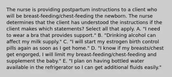 The nurse is providing postpartum instructions to a client who will be breast-feeding/chest-feeding the newborn. The nurse determines that the client has understood the instructions if the client makes which statements? Select all that apply. A. "I need to wear a bra that provides support." B. "Drinking alcohol can affect my milk supply." C. "I will start my estrogen birth control pills again as soon as I get home." D. "I know if my breasts/chest get engorged, I will limit my breast-feeding/chest-feeding and supplement the baby." E. "I plan on having bottled water available in the refrigerator so I can get additional fluids easily."