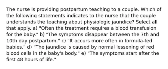 The nurse is providing postpartum teaching to a couple. Which of the following statements indicates to the nurse that the couple understands the teaching about physiologic jaundice? Select all that apply. a) "Often the treatment requires a blood transfusion for the baby." b) "The symptoms disappear between the 7th and 10th day postpartum." c) "It occurs more often in formula-fed babies." d) "The jaundice is caused by normal lessening of red blood cells in the baby's body." e) "The symptoms start after the first 48 hours of life."