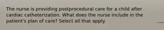 The nurse is providing postprocedural care for a child after cardiac catheterization. What does the nurse include in the patient's plan of care? Select all that apply.