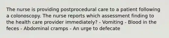 The nurse is providing postprocedural care to a patient following a colonoscopy. The nurse reports which assessment finding to the health care provider immediately? - Vomiting - Blood in the feces - Abdominal cramps - An urge to defecate