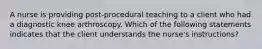 A nurse is providing post-procedural teaching to a client who had a diagnostic knee arthroscopy. Which of the following statements indicates that the client understands the nurse's instructions?