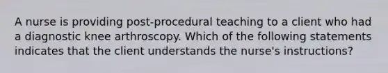 A nurse is providing post-procedural teaching to a client who had a diagnostic knee arthroscopy. Which of the following statements indicates that the client understands the nurse's instructions?